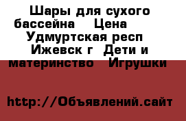 Шары для сухого бассейна  › Цена ­ 500 - Удмуртская респ., Ижевск г. Дети и материнство » Игрушки   